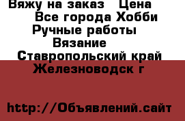 Вяжу на заказ › Цена ­ 800 - Все города Хобби. Ручные работы » Вязание   . Ставропольский край,Железноводск г.